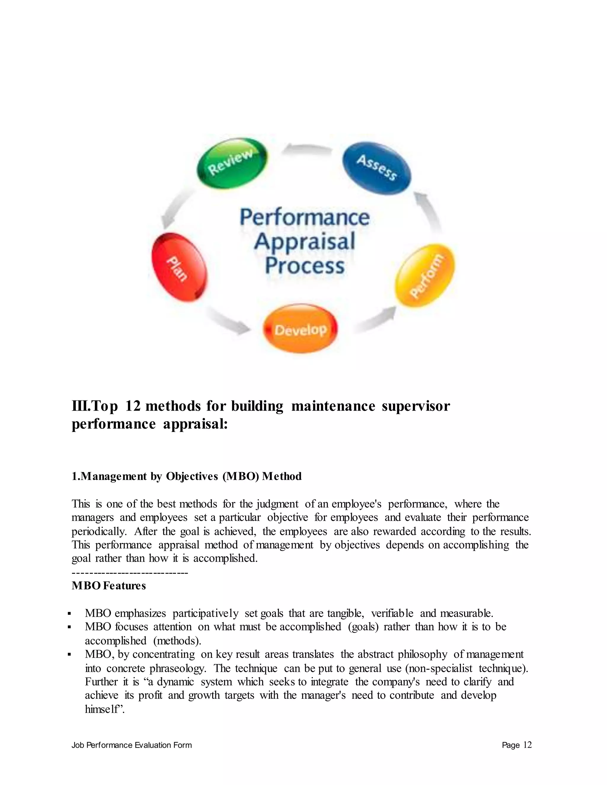 Job Performance Evaluation Form Page 12
III.Top 12 methods for building maintenance supervisor
performance appraisal:
1.Management by Objectives (MBO) Method
This is one of the best methods for the judgment of an employee's performance, where the
managers and employees set a particular objective for employees and evaluate their performance
periodically. After the goal is achieved, the employees are also rewarded according to the results.
This performance appraisal method of management by objectives depends on accomplishing the
goal rather than how it is accomplished.
-----------------------------
MBO Features
 MBO emphasizes participatively set goals that are tangible, verifiable and measurable.
 MBO focuses attention on what must be accomplished (goals) rather than how it is to be
accomplished (methods).
 MBO, by concentrating on key result areas translates the abstract philosophy of management
into concrete phraseology. The technique can be put to general use (non-specialist technique).
Further it is “a dynamic system which seeks to integrate the company's need to clarify and
achieve its profit and growth targets with the manager's need to contribute and develop
himself”.
 