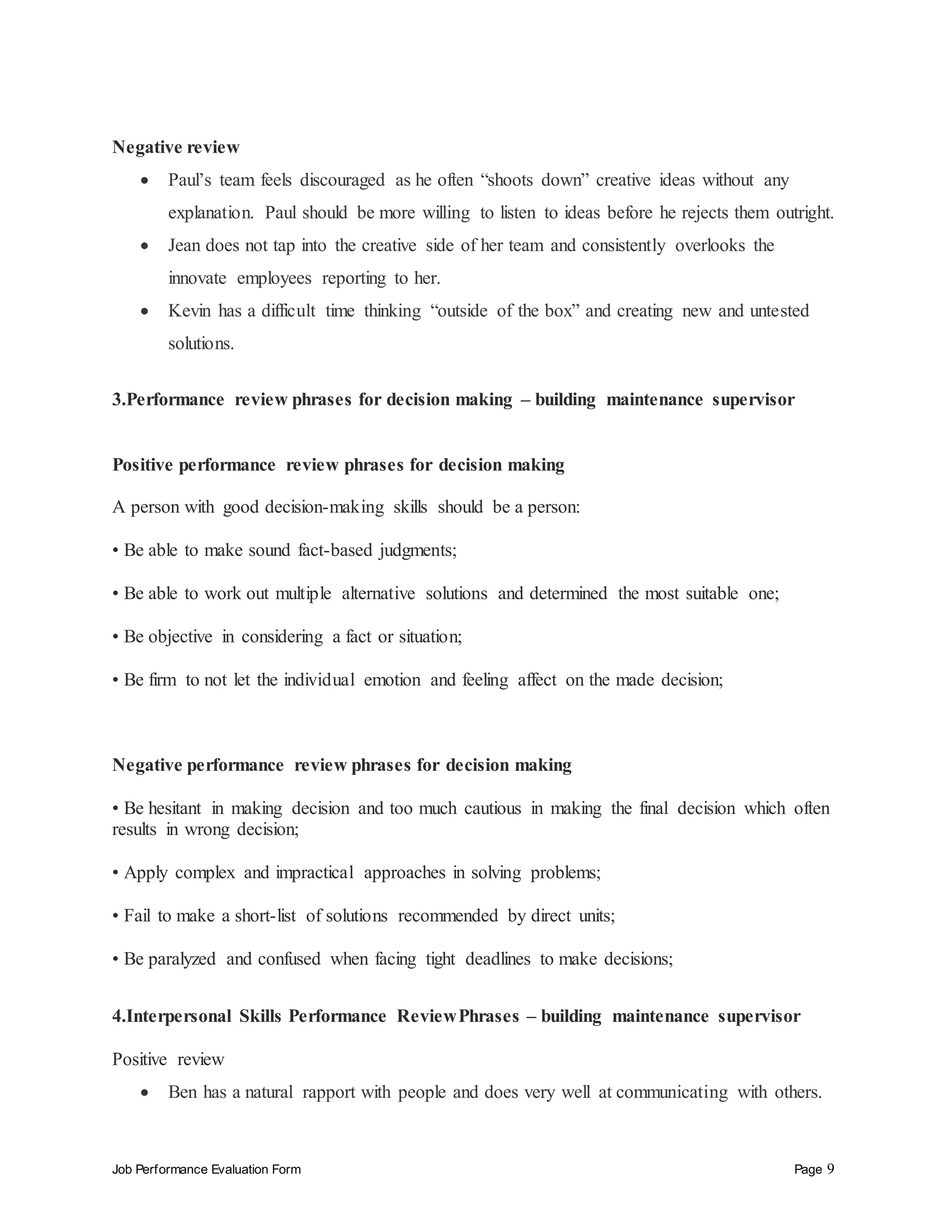 Job Performance Evaluation Form Page 9
Negative review
 Paul’s team feels discouraged as he often “shoots down” creative ideas without any
explanation. Paul should be more willing to listen to ideas before he rejects them outright.
 Jean does not tap into the creative side of her team and consistently overlooks the
innovate employees reporting to her.
 Kevin has a difficult time thinking “outside of the box” and creating new and untested
solutions.
3.Performance review phrases for decision making – building maintenance supervisor
Positive performance review phrases for decision making
A person with good decision-making skills should be a person:
• Be able to make sound fact-based judgments;
• Be able to work out multiple alternative solutions and determined the most suitable one;
• Be objective in considering a fact or situation;
• Be firm to not let the individual emotion and feeling affect on the made decision;
Negative performance review phrases for decision making
• Be hesitant in making decision and too much cautious in making the final decision which often
results in wrong decision;
• Apply complex and impractical approaches in solving problems;
• Fail to make a short-list of solutions recommended by direct units;
• Be paralyzed and confused when facing tight deadlines to make decisions;
4.Interpersonal Skills Performance ReviewPhrases – building maintenance supervisor
Positive review
 Ben has a natural rapport with people and does very well at communicating with others.
 