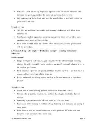 Job Performance Evaluation Form Page 10
 Sally has a knack for making people feel important when she speaks with them. This
translates into great opportunities for teamwork and connections to form.
 Jack makes people feel at home with him. His natural ability to work with people is a
great asset to our team.
Negative review
 Tim does not understand how crucial good working relationships with fellow team
members are.
 John has an excellent impression among the management team, yet his fellow team
members cannot stand working with him.
 Paula seems to shrink when she’s around others and does not cultivate good relations
with her co-workers.
5.Problem Solving Skills Employee Evaluation Examples – building maintenance
supervisor
Positive review
 Greg’s investigative skills has provided a key resource for a team focused on solving
glitches. His ability to quickly assess a problem and identify potential solutions is key to
his excellent performance.
 Frank examines a problem and quickly identifies potential solutions – and then makes a
recommendation as to what solution to pursue.
 Rachel understands the testing process and how to discover a solution to a particular
problem.
Negative review
 Joan is poor at communicating problem status before it becomes a crisis.
 Bill can offer up potential solutions to a problem, but struggles to identify the best
solution.
 Unraveling a problem to discuss the core issues is a skill Janet lacks.
 Peter resists further training in problem solving, believing he is proficient, yet lacking in
many areas.
 In his technical role, we turn to James often to solve problems. He seems slow and
indecisive when presented with a major issue.
 