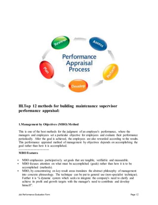 Job Performance Evaluation Form Page 12
III.Top 12 methods for building maintenance supervisor
performance appraisal:
1.Management by Objectives (MBO) Method
This is one of the best methods for the judgment of an employee's performance, where the
managers and employees set a particular objective for employees and evaluate their performance
periodically. After the goal is achieved, the employees are also rewarded according to the results.
This performance appraisal method of management by objectives depends on accomplishing the
goal rather than how it is accomplished.
-----------------------------
MBO Features
 MBO emphasizes participatively set goals that are tangible, verifiable and measurable.
 MBO focuses attention on what must be accomplished (goals) rather than how it is to be
accomplished (methods).
 MBO, by concentrating on key result areas translates the abstract philosophy of management
into concrete phraseology. The technique can be put to general use (non-specialist technique).
Further it is “a dynamic system which seeks to integrate the company's need to clarify and
achieve its profit and growth targets with the manager's need to contribute and develop
himself”.
 