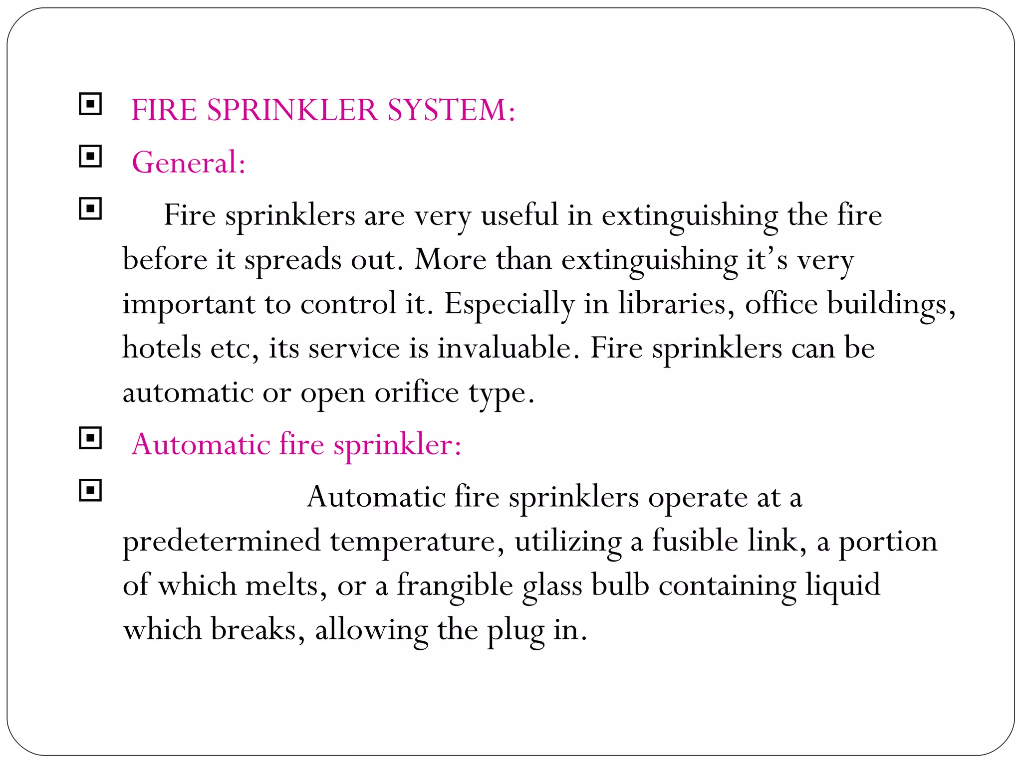 FIRE SPRINKLER SYSTEM: General: Fire sprinklers are very useful in extinguishing the fire before it spreads out. More than extinguishing it’s very important to control it. Especially in libraries, office buildings, hotels etc, its service is invaluable. Fire sprinklers can be automatic or open orifice type.  Automatic fire sprinkler: Automatic fire sprinklers operate at a predetermined temperature, utilizing a fusible link, a portion of which melts, or a frangible glass bulb containing liquid which breaks, allowing the plug in.  