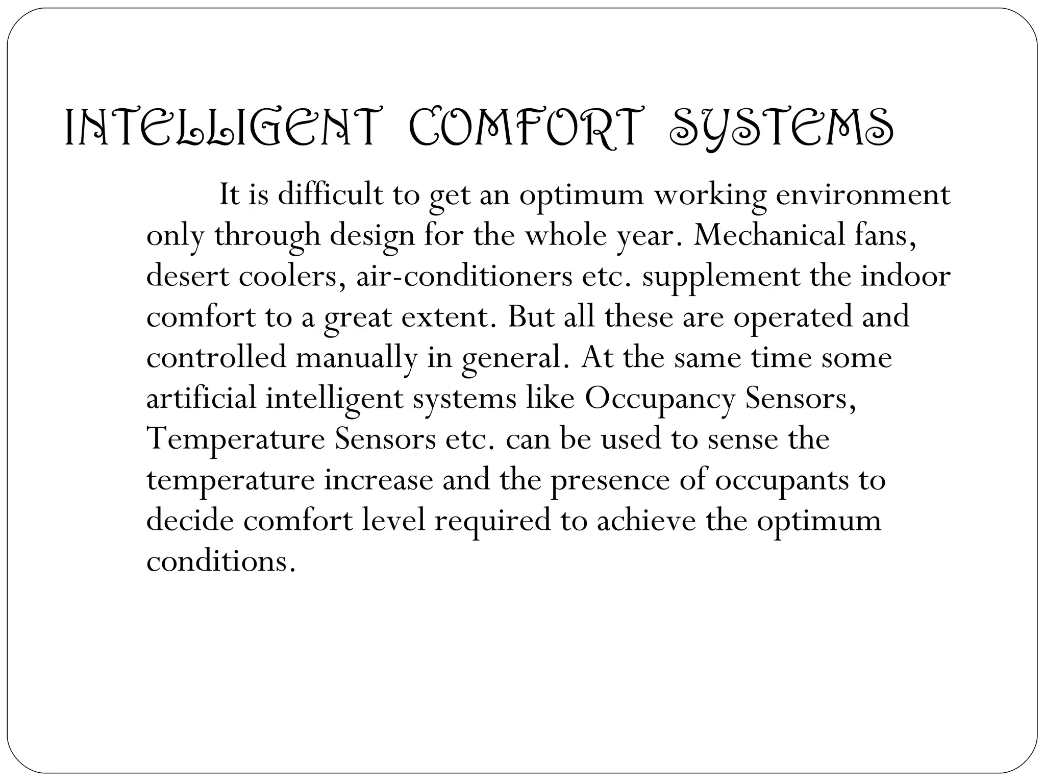 INTELLIGENT  COMFORT  SYSTEMS It is difficult to get an optimum working environment only through design for the whole year. Mechanical fans, desert coolers, air-conditioners etc. supplement the indoor comfort to a great extent. But all these are operated and controlled manually in general. At the same time some artificial intelligent systems like Occupancy Sensors, Temperature Sensors etc. can be used to sense the temperature increase and the presence of occupants to decide comfort level required to achieve the optimum conditions. 