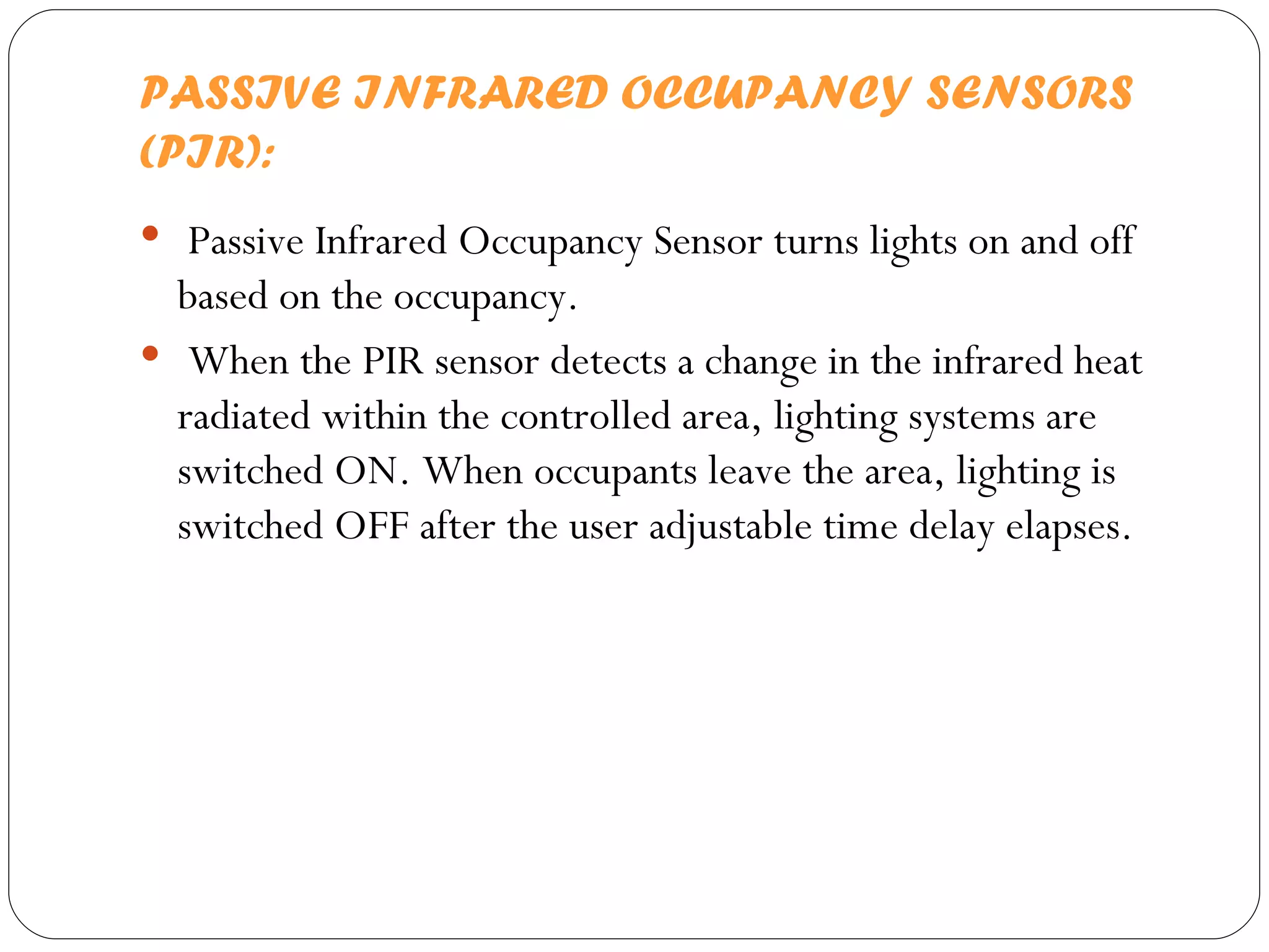 PASSIVE INFRARED OCCUPANCY SENSORS (PIR): Passive Infrared Occupancy Sensor turns lights on and off based on the occupancy. When the PIR sensor detects a change in the infrared heat radiated within the controlled area, lighting systems are switched ON. When occupants leave the area, lighting is switched OFF after the user adjustable time delay elapses.  
