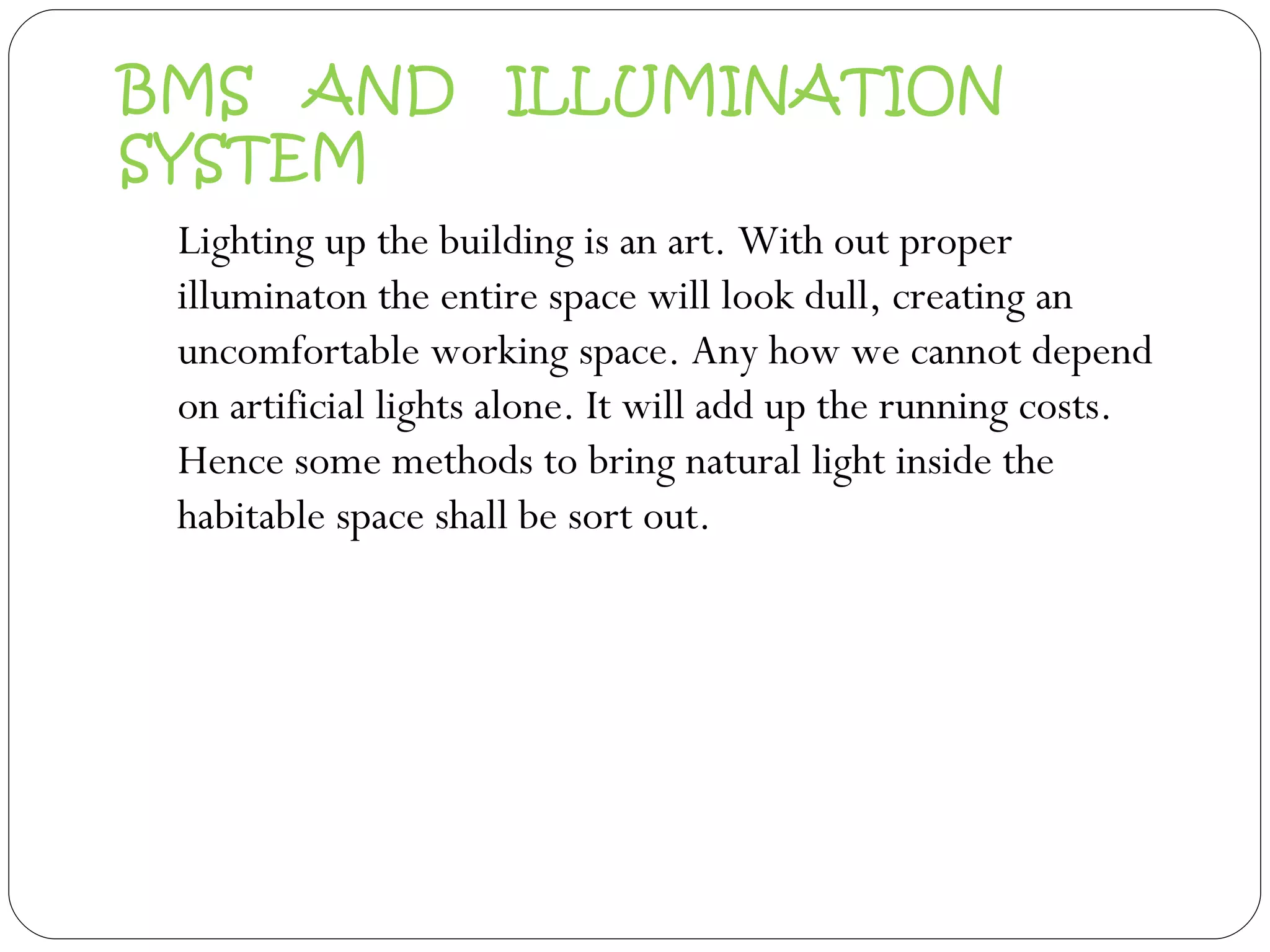 BMS  AND  ILLUMINATION SYSTEM Lighting up the building is an art. With out proper illuminaton the entire space will look dull, creating an uncomfortable working space. Any how we cannot depend on artificial lights alone. It will add up the running costs. Hence some methods to bring natural light inside the habitable space shall be sort out.  