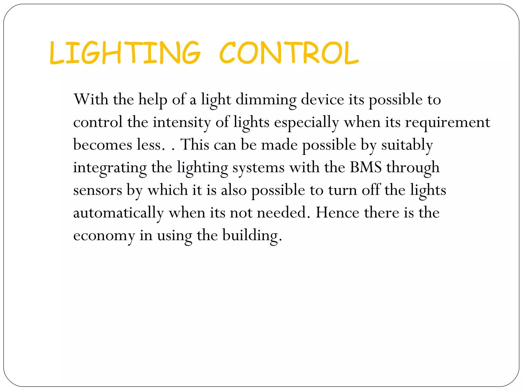 LIGHTING  CONTROL  With the help of a light dimming device its possible to control the intensity of lights especially when its requirement becomes less. . This can be made possible by suitably integrating the lighting systems with the BMS through sensors by which it is also possible to turn off the lights automatically when its not needed. Hence there is the economy in using the building. 