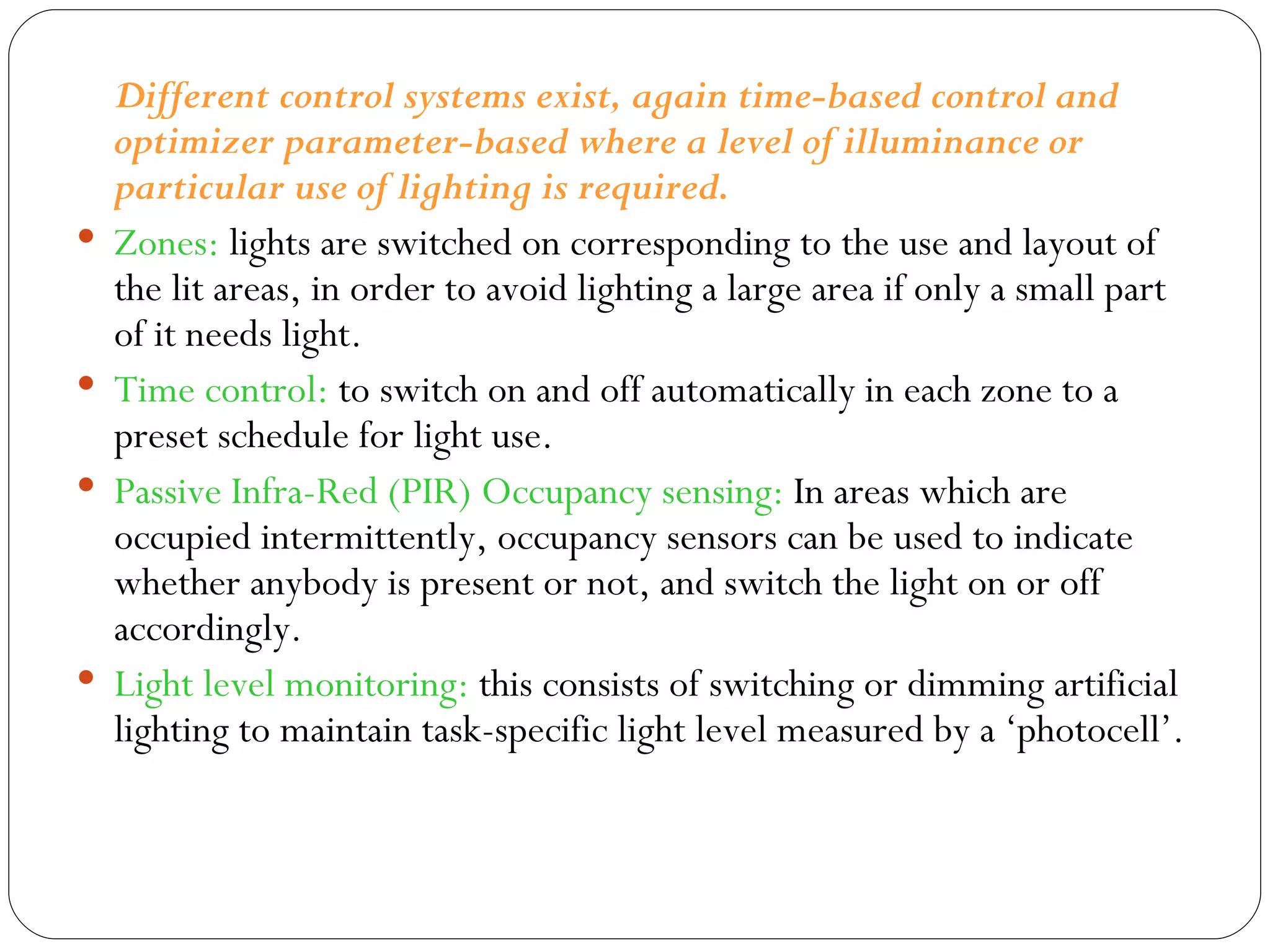 Different control systems exist, again time-based control and optimizer parameter-based where a level of illuminance or particular use of lighting is required.  Zones:  lights are switched on corresponding to the use and layout of the lit areas, in order to avoid lighting a large area if only a small part of it needs light.  Time control:  to switch on and off automatically in each zone to a preset schedule for light use.  Passive Infra-Red (PIR) Occupancy sensing:  In areas which are occupied intermittently, occupancy sensors can be used to indicate whether anybody is present or not, and switch the light on or off accordingly.  Light level monitoring:  this consists of switching or dimming artificial lighting to maintain task-specific light level measured by a ‘photocell’. 