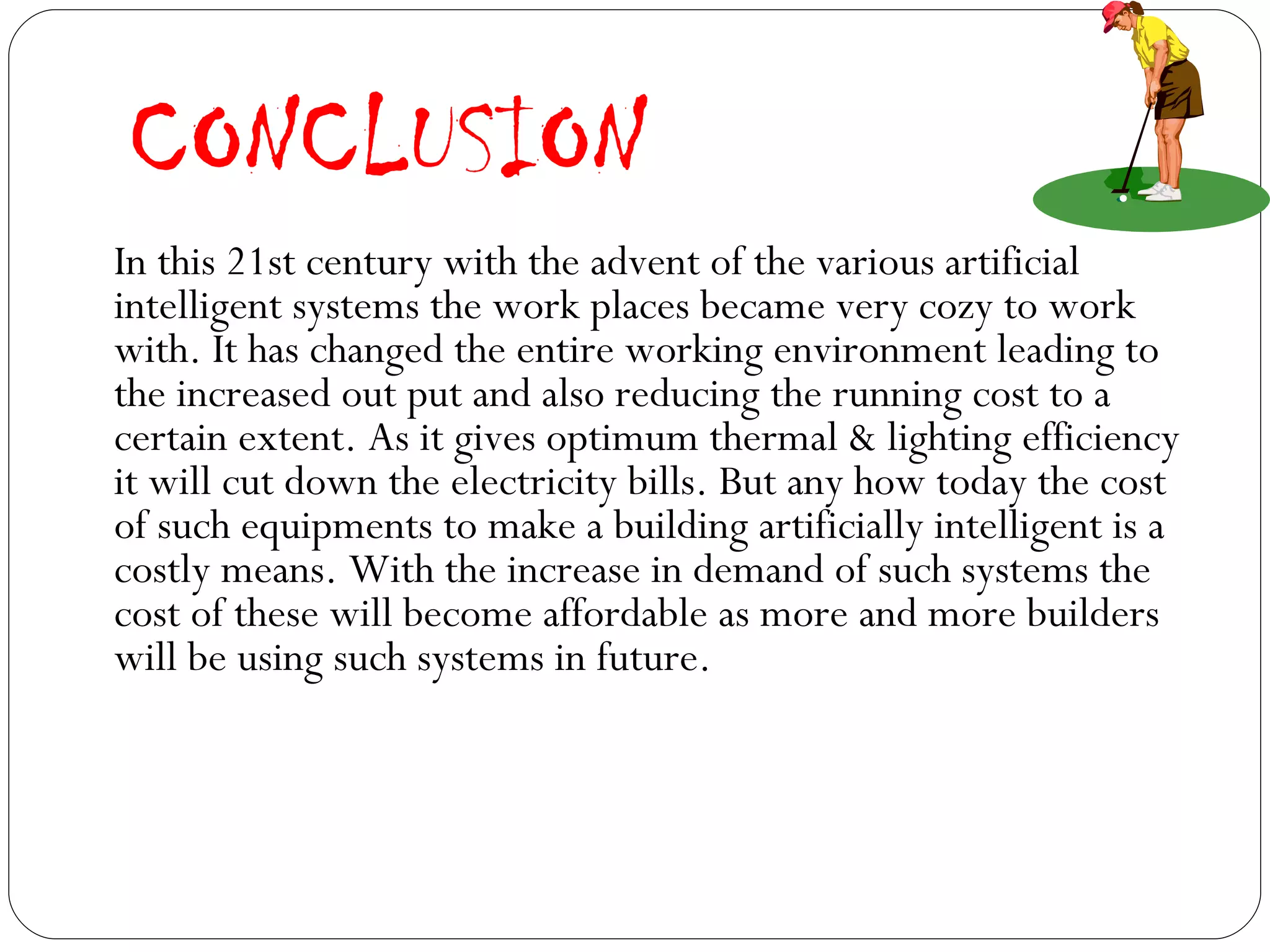 CONCLUSION In this 21st century with the advent of the various artificial intelligent systems the work places became very cozy to work with. It has changed the entire working environment leading to the increased out put and also reducing the running cost to a certain extent. As it gives optimum thermal & lighting efficiency it will cut down the electricity bills. But any how today the cost of such equipments to make a building artificially intelligent is a costly means. With the increase in demand of such systems the cost of these will become affordable as more and more builders will be using such systems in future. 