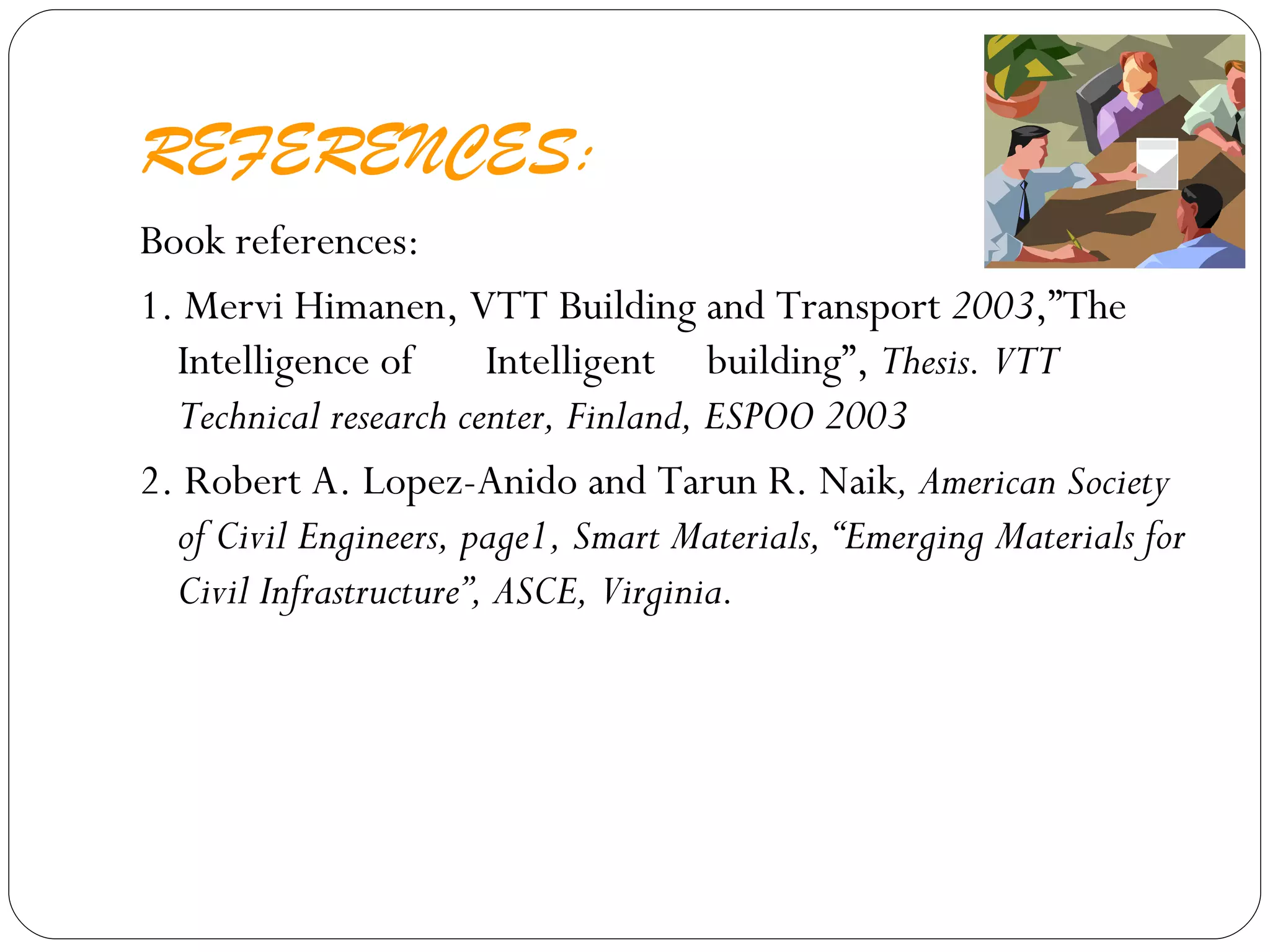 REFERENCES: Book references: 1. Mervi Himanen, VTT Building and Transport  2003 ,”The Intelligence of  Intelligent  building”,  Thesis. VTT Technical research center, Finland, ESPOO 2003 2. Robert A. Lopez-Anido and Tarun R. Naik , American Society of Civil Engineers, page1, Smart Materials, “Emerging Materials for Civil Infrastructure”, ASCE, Virginia. 