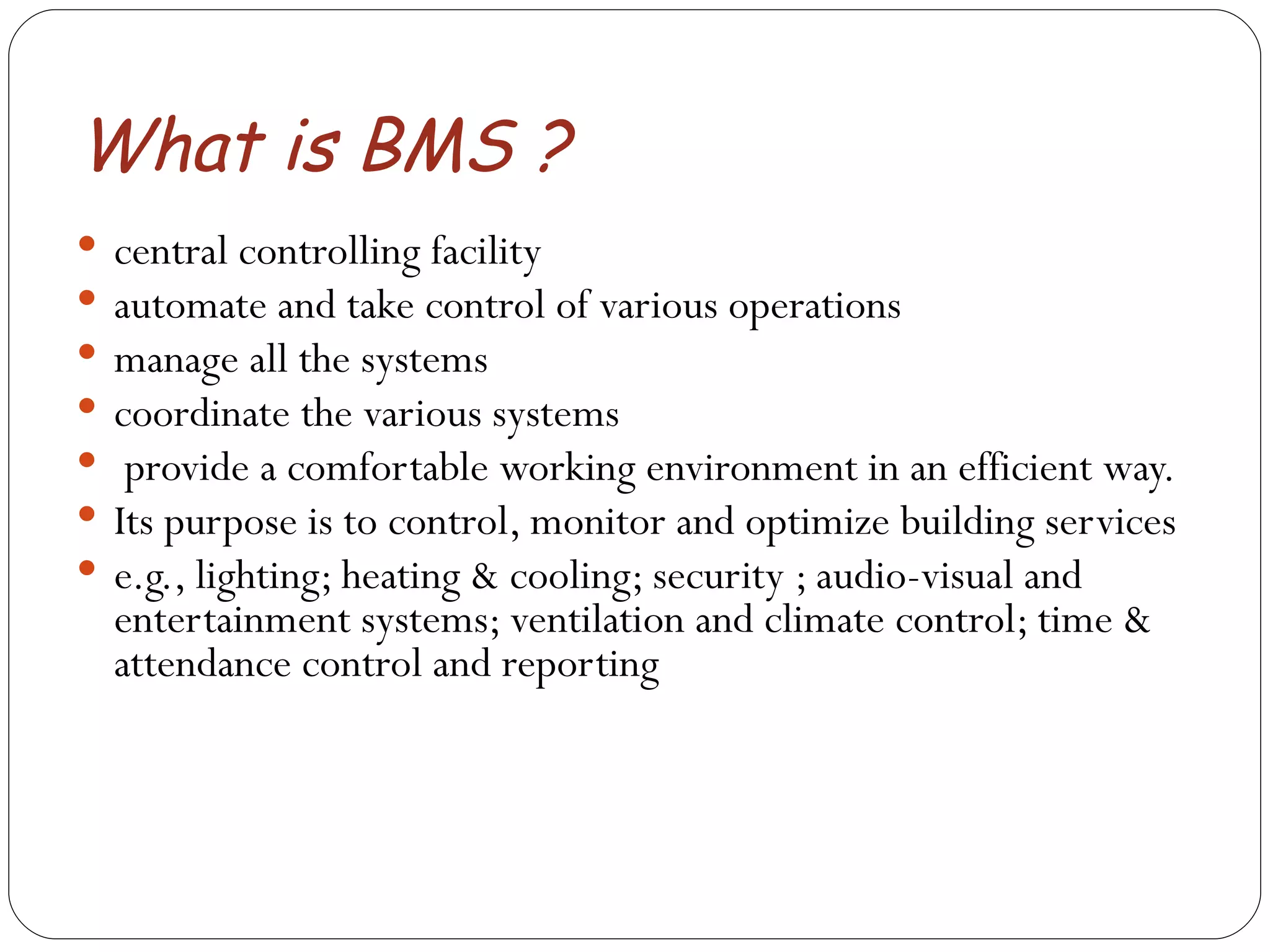 What is BMS ? central controlling facility  automate and take control of various operations  manage all the systems  coordinate the various systems provide a comfortable working environment in an efficient way.  Its purpose is to control, monitor and optimize building services e.g., lighting; heating & cooling; security ; audio-visual and entertainment systems; ventilation and climate control; time & attendance control and reporting  