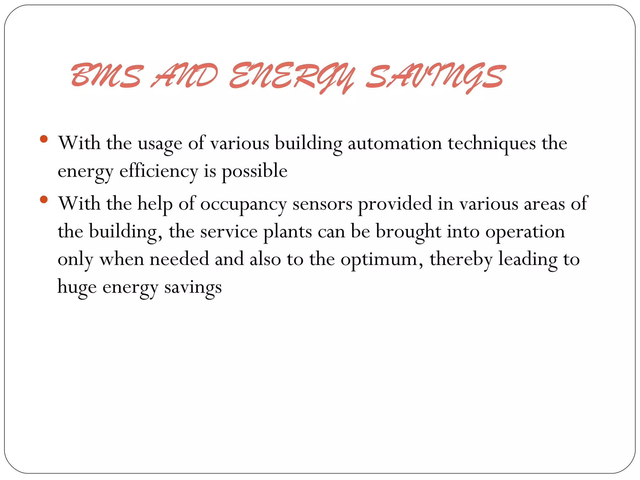 BMS AND ENERGY SAVINGS  With the usage of various building automation techniques the energy efficiency is possible  With the help of occupancy sensors provided in various areas of the building, the service plants can be brought into operation only when needed and also to the optimum, thereby leading to huge energy savings  