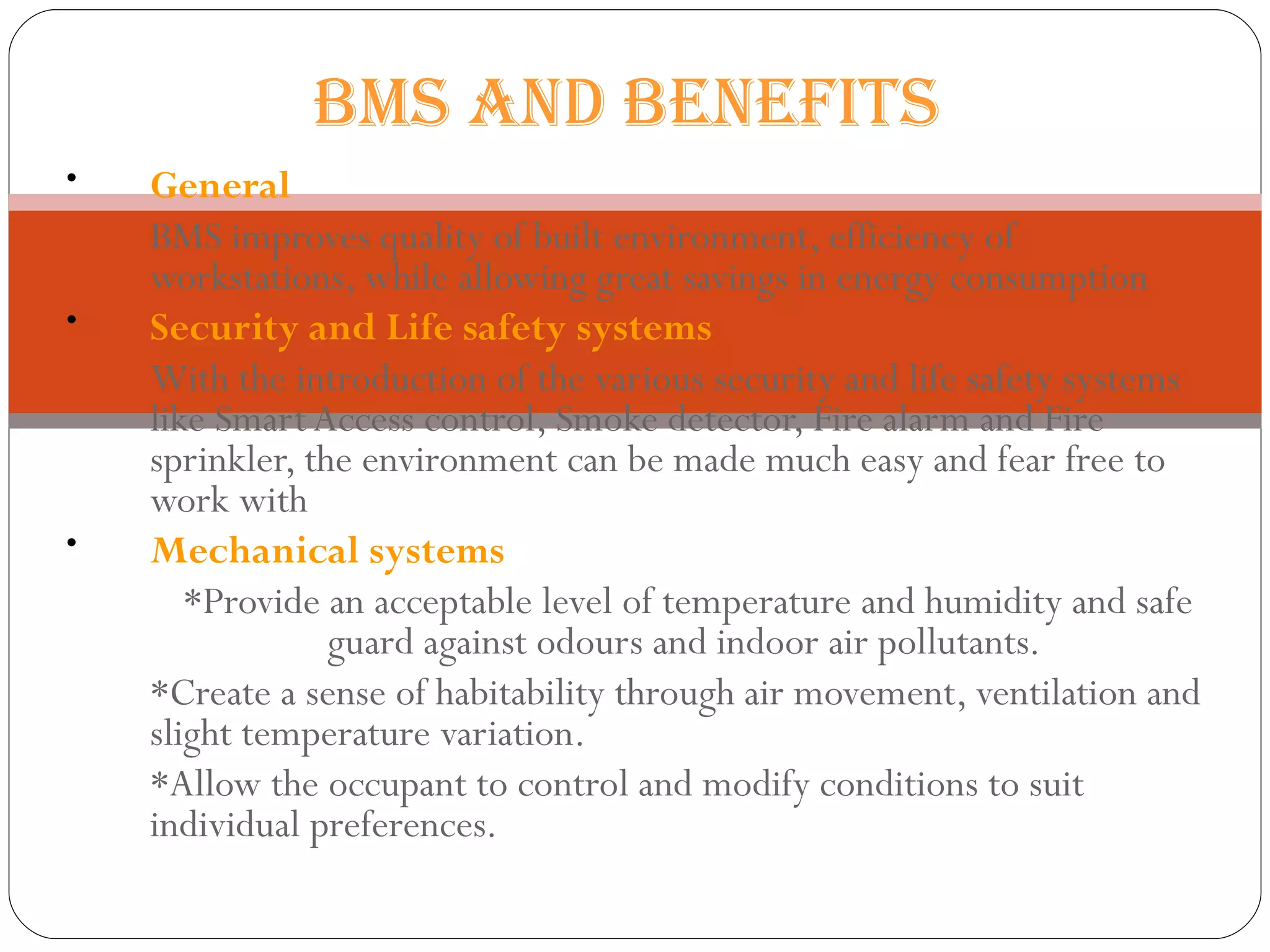General   BMS improves quality of built environment, efficiency of workstations, while allowing great savings in energy consumption  Security and Life safety systems   With the introduction of the various security and life safety systems like Smart Access control, Smoke detector, Fire alarm and Fire sprinkler, the environment can be made much easy and fear free to work with  Mechanical systems   *Provide an acceptable level of temperature and humidity and safe guard against odours and indoor air pollutants.  *Create a sense of habitability through air movement, ventilation and slight temperature variation.  *Allow the occupant to control and modify conditions to suit individual preferences.  BMS AND BENEFITS  