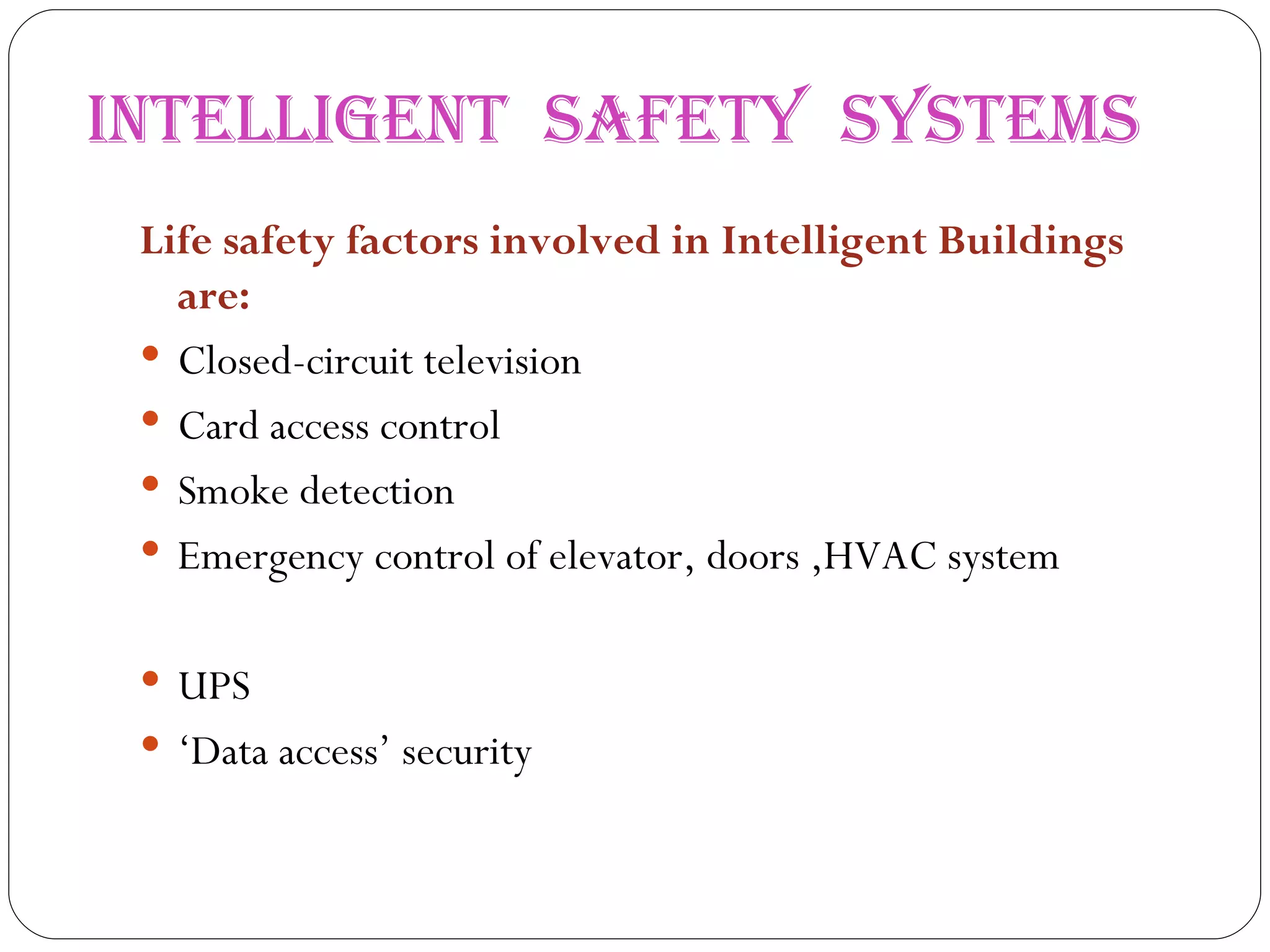 INTELLIGENT  SAFETY  SYSTEMS Life safety factors involved in Intelligent Buildings are: Closed-circuit television  Card access control  Smoke detection  Emergency control of elevator, doors ,HVAC system UPS ‘ Data access’ security  