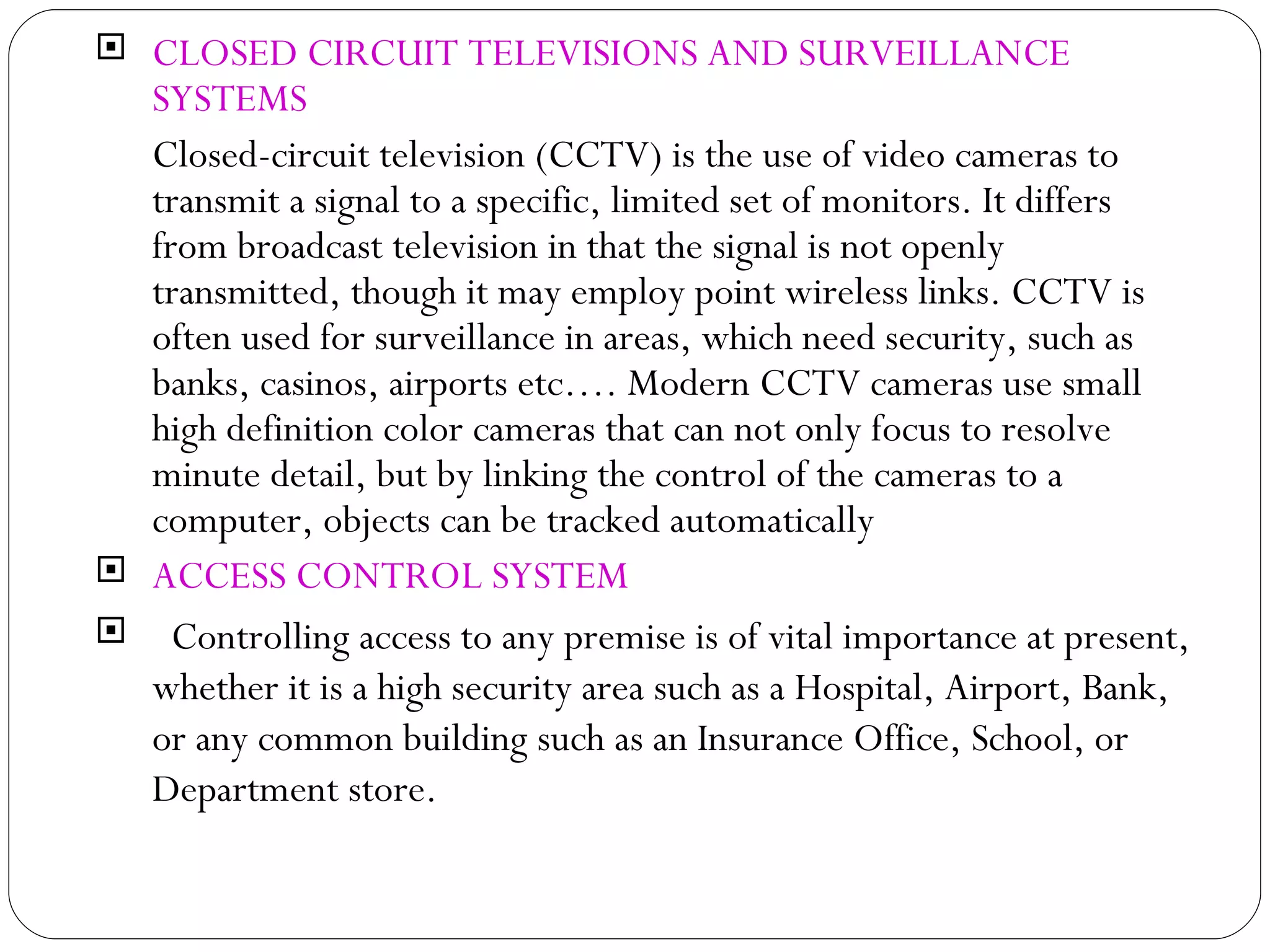CLOSED CIRCUIT TELEVISIONS AND SURVEILLANCE SYSTEMS Closed-circuit television (CCTV) is the use of video cameras to transmit a signal to a specific, limited set of monitors. It differs from broadcast television in that the signal is not openly transmitted, though it may employ point wireless links. CCTV is often used for surveillance in areas, which need security, such as banks, casinos, airports etc…. Modern CCTV cameras use small high definition color cameras that can not only focus to resolve minute detail, but by linking the control of the cameras to a computer, objects can be tracked automatically ACCESS CONTROL SYSTEM Controlling access to any premise is of vital importance at present, whether it is a high security area such as a Hospital, Airport, Bank, or any common building such as an Insurance Office, School, or Department store.  
