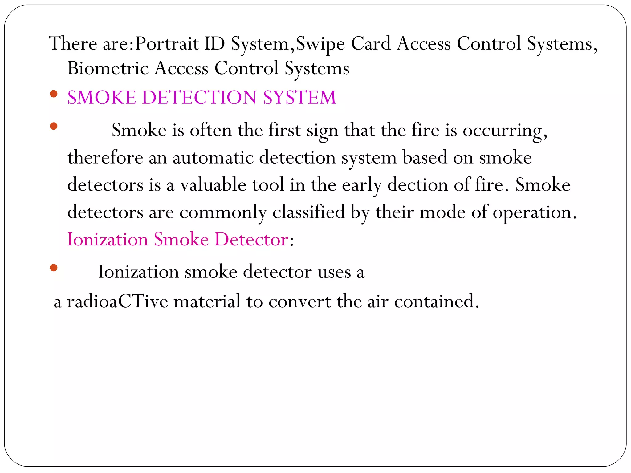 There are:Portrait ID System,Swipe Card Access Control Systems, Biometric Access Control Systems SMOKE DETECTION SYSTEM   Smoke is often the first sign that the fire is occurring, therefore an automatic detection system based on smoke detectors is a valuable tool in the early dection of fire. Smoke detectors are commonly classified by their mode of operation.  Ionization Smoke Detector :  Ionization smoke detector uses a a radioaCTive material to convert the air contained. 