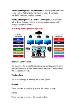 Building Management System (BMS) is an intelligent controller-
based system that controls, monitors, operates & manages
the HVAC and other building services.
Building Management & Control System (BMCS). It provides
safety & comfortable environment in the building along with
energy-saving & efficiency.
Operator Control Room
It is known as the heart of building management system. It mainly
consists of Control System Software which monitors and controls
the operations of BMS.
Workstations
It is used to design & develop the control system.
Servers
These are used to monitor & control the control system.
Clients
These are used to monitor the control system.
 