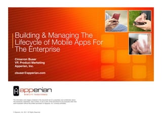 Building & Managing The
  Lifecycle of Mobile Apps For
  The Enterprise
  Cimarron Buser!
  VP, Product Marketing!!
  Apperian, Inc.!

  cbuser@apperian.com!




                                                                                                     	

	

                                                                                     	

The information and images contained in this document are of a proprietary and conﬁdential nature.
The disclosure, duplication, use in whole, or use in part, of the document for any purposes other than
client evaluation without the written permission of Apperian, Inc. is strictly prohibited.




© Apperian, Inc. 2010. All Rights Reserved.!
                 2011.
 