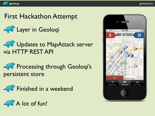 geoloqi.com




First Hackathon Attempt
    Layer in Geoloqi

     Updates to MapAttack server
via HTTP REST API

     Processing through Geoloqi’s
persistent store

    Finished in a weekend

    A lot of fun!
 