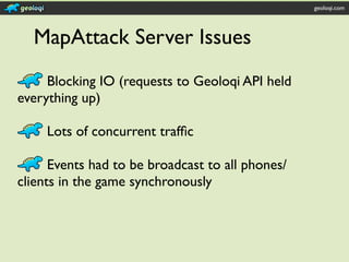 geoloqi.com




  MapAttack Server Issues
     Blocking IO (requests to Geoloqi API held
everything up)

     Lots of concurrent trafﬁc

      Events had to be broadcast to all phones/
clients in the game synchronously
 