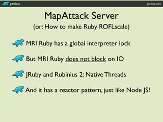 geoloqi.com



       MapAttack Server
  (or: How to make Ruby ROFLscale)

MRI Ruby has a global interpreter lock

But MRI Ruby does not block on IO

JRuby and Rubinius 2: Native Threads

And it has a reactor pattern, just like Node JS!
 