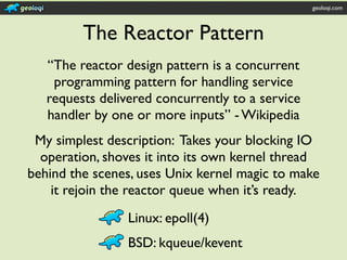 geoloqi.com



         The Reactor Pattern
   “The reactor design pattern is a concurrent
    programming pattern for handling service
   requests delivered concurrently to a service
   handler by one or more inputs” - Wikipedia
 My simplest description: Takes your blocking IO
  operation, shoves it into its own kernel thread
behind the scenes, uses Unix kernel magic to make
    it rejoin the reactor queue when it’s ready.
                 Linux: epoll(4)
                 BSD: kqueue/kevent
 
