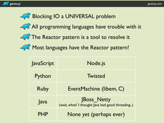 geoloqi.com



Blocking IO a UNIVERSAL problem
All programming languages have trouble with it
The Reactor pattern is a tool to resolve it
Most languages have the Reactor pattern!

JavaScript                     Node.js

 Python                        Twisted

  Ruby            EventMachine (libem, C)

   Java                    JBoss_Netty
             (wait, what? I thought Java had good threading..)

  PHP             None yet (perhaps ever)
 