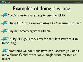 geoloqi.com




        Examples of doing it wrong
     “Let’s rewrite everything to use TrendDB”

     Using EC2 for a single-master DB “because it scales”

     Buying something from Oracle

    “Ruby/PHP/JS is too slow for this, let’s rewrite it in
TrendLang”

     Most NoSQL solutions have dark secrets you don’t
know about. Global write locks, single write master, et
cetera
 