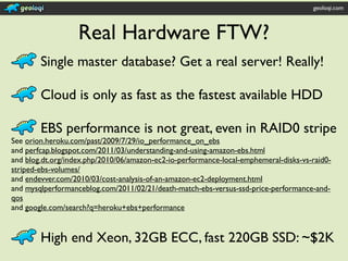 geoloqi.com



                   Real Hardware FTW?
        Single master database? Get a real server! Really!

        Cloud is only as fast as the fastest available HDD

        EBS performance is not great, even in RAID0 stripe
See orion.heroku.com/past/2009/7/29/io_performance_on_ebs
and perfcap.blogspot.com/2011/03/understanding-and-using-amazon-ebs.html
and blog.dt.org/index.php/2010/06/amazon-ec2-io-performance-local-emphemeral-disks-vs-raid0-
striped-ebs-volumes/
and endevver.com/2010/03/cost-analysis-of-an-amazon-ec2-deployment.html
and mysqlperformanceblog.com/2011/02/21/death-match-ebs-versus-ssd-price-performance-and-
qos
and google.com/search?q=heroku+ebs+performance


        High end Xeon, 32GB ECC, fast 220GB SSD: ~$2K
 