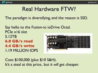 geoloqi.com



            Real Hardware FTW?
The paradigm is diversifying, and the reason is SSD.

Say hello to the Fusion-io ioDrive Octal.
PCIe x16 slot
5.12TB
6.0 GB/s read
4.4 GB/s write
1.19 MILLION IOPS

Cost: $100,000 (plus $10 S&H).
It’s a steal at this price.. but it will get cheaper.
 