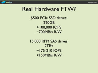 geoloqi.com



Real Hardware FTW?
  $500 PCIe SSD drives:
        220GB
     >100,000 IOPS
     ~700MB/s R/W

  15,000 RPM SAS drives:
          2TB+
      ~175-210 IOPS
      <150MB/s R/W
 