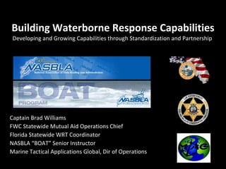 Building Waterborne Response Capabilities Developing and Growing Capabilities through Standardization and Partnership  Captain Brad Williams FWC Statewide Mutual Aid Operations Chief Florida Statewide WRT Coordinator NASBLA “BOAT” Senior Instructor Marine Tactical Applications Global, Dir of Operations 