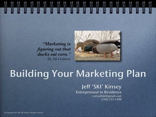 “Marketing is
                                                ﬁguring out that
                                                ducks eat corn.”
                                                            —Dr. Eli Goldratt



        Building Your Marketing Plan
                                                                                   Jeff ‘SKI’ Kinsey
                                                                                Entrepreneur in Residence
                                                                                         consultski@gmail.com
                                                                                               (330) 737-1490



(c)Copyright 2011 Jeff ‘SKI’ Kinsey. All rights reserved.
 