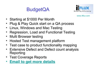 BudgetQA Starting at $1000 Per Month Plug & Play Quick start on a QA process  Linux, Windows and Mac Testing Regression, Load and Functional Testing Multi Browser testing Hosted Test management platform Test case to product functionality mapping Extensive Defect and Defect count analysis Reporting Test Coverage Reports Email to get more details 