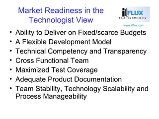 Market Readiness in the Technologist View Ability to Deliver on Fixed/scarce Budgets A Flexible Development Model Technical Competency and Transparency Cross Functional Team Maximized Test Coverage Adequate Product Documentation Team Stability, Technology Scalability and Process Manageability 