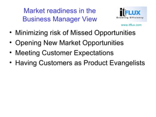 Market readiness in the Business Manager View Minimizing risk of Missed Opportunities Opening New Market Opportunities Meeting Customer Expectations Having Customers as Product Evangelists 