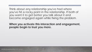 InfoBusinessUniversity.com/email
Think about any relationship you've had where
you've hit a rocky point in the relationship. If both of
you want it to get better you talk about it and
become engaged again while fixing the problem.
When you activate this interaction and engagement,
people begin to trust you more.
 