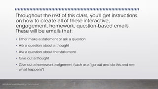InfoBusinessUniversity.com/email
Throughout the rest of this class, you'll get instructions
on how to create all of these interactive,
engagement, homework, question-based emails.
These will be emails that:
• Either make a statement or ask a question
• Ask a question about a thought
• Ask a question about the statement
• Give out a thought
• Give out a homework assignment (such as a "go out and do this and see
what happens")
 