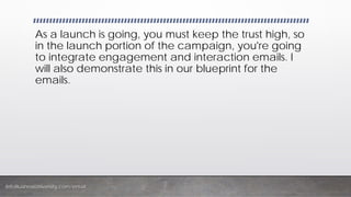 InfoBusinessUniversity.com/email
As a launch is going, you must keep the trust high, so
in the launch portion of the campaign, you're going
to integrate engagement and interaction emails. I
will also demonstrate this in our blueprint for the
emails.
 