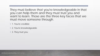 InfoBusinessUniversity.com/email
They must believe that you're knowledgeable in that
you can help them and they must trust you and
want to learn. Those are the three key faces that we
must move someone through.
• 1. You're credible
• 2. You're knowledgeable
• 3. They trust you
 