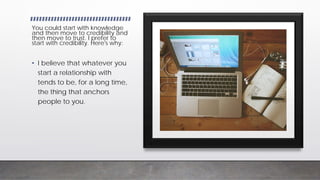 InfoBusinessUniversity.com/email
You could start with knowledge
and then move to credibility and
then move to trust. I prefer to
start with credibility. Here's why:
• I believe that whatever you
start a relationship with
tends to be, for a long time,
the thing that anchors
people to you.
 