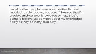 InfoBusinessUniversity.com/email
I would rather people see me as credible first and
knowledgeable second, because if they see that I'm
credible and we layer knowledge on top, they're
going to believe just as much about my knowledge
ability as they do in my credibility.
 