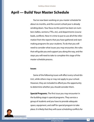 Building a Master Schedule
April — Build Your Master Schedule
You’ve now been working on you master schedule for
about six months, and the current school year is already
winding down. Your focus to this point has been on num-
bers (tallies, sections, FTEs, etc), and departments (course
loads, conflicts). Now it is time to put to use all of the infor-
mation from the reports that you have gathered and start
making programs for your students. To do that you will
need to consider what issues you may encounter, the rules
that will guide you and support you along the way, and the
steps you will need to take to complete this stage of the
master schedule process.
Issues
Some of the following issues will affect every school dis-
trict, while others may or may not apply to your school.
However, they are included to afford you the opportunity
to determine whether you should consider them.
Special Programs. The first issue you may encounter in
the building stage is special programs. They service a
group of students and you have to provide adequate
space, equipment, and staff for special program to take
place. It is likely that they will cause scheduling conflicts for
http://drpfconsults.com Copyright © 2009 Dr. Patricia Fioriellohttp://drpfconsults.com Copyright © 2009 Dr. Patricia Fioriello
All Rights Reserved
9
 