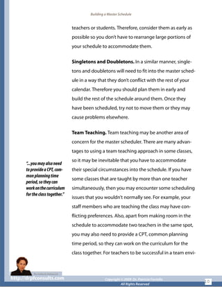 Building a Master Schedule
teachers or students. Therefore, consider them as early as
possible so you don’t have to rearrange large portions of
your schedule to accommodate them.
Singletons and Doubletons. In a similar manner, single-
tons and doubletons will need to fit into the master sched-
ule in a way that they don’t conflict with the rest of your
calendar. Therefore you should plan them in early and
build the rest of the schedule around them. Once they
have been scheduled, try not to move them or they may
cause problems elsewhere.
“...youmayalsoneed
toprovideaCPT,com-
monplanningtime
period,sotheycan
workonthecurriculum
fortheclasstogether.”
Team Teaching. Team teaching may be another area of
concern for the master scheduler. There are many advan-
tages to using a team teaching approach in some classes,
so it may be inevitable that you have to accommodate
their special circumstances into the schedule. If you have
some classes that are taught by more than one teacher
simultaneously, then you may encounter some scheduling
issues that you wouldn’t normally see. For example, your
staff members who are teaching the class may have con-
flicting preferences. Also, apart from making room in the
schedule to accommodate two teachers in the same spot,
you may also need to provide a CPT, common planning
time period, so they can work on the curriculum for the
class together. For teachers to be successful in a team envi-
http://drpfconsults.com Copyright © 2009 Dr. Patricia Fioriellohttp://drpfconsults.com Copyright © 2009 Dr. Patricia Fioriello
All Rights Reserved
10
 