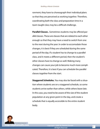 Building a Master Schedule
ronment, they have to choreograph their individual plans
so that they are perceived as working together. Therefore,
coordinating both the class and preparation time in a
team-taught class may be a difficult challenge.
Parallel Classes . Sometimes students may be offered par-
allel classes. These are classes that are related to each other
enough so that they may have a need to switch from one
to the next during the year. In order to accomodate those
changes, it is best if they are scheduled during the same
period of the day. If a student has to change to a parallel
class, and it meets a different period, then the student’s
other classes have to change as well. Making many
changes can cause your job to become much more compli-
cated. Therefore, it is best if you can schedule the parallel
classes together from the start.
Staggered Schedules. You may also be faced with a situa-
tion where students are on a staggered schedule, so some
students arrive earlier than others, while others leave late.
In this case, you need to be aware of the size of the student
population at any given point in the day, and create a
schedule that is equally accessible to the entire student
body.
http://drpfconsults.com Copyright © 2009 Dr. Patricia Fioriellohttp://drpfconsults.com Copyright © 2009 Dr. Patricia Fioriello
All Rights Reserved
11
 