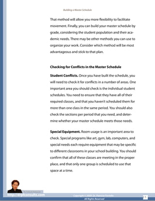 Building a Master Schedule
That method will allow you more flexibility to facilitate
movement. Finally, you can build your master schedule by
grade, considering the student population and their aca-
demic needs. There may be other methods you can use to
organize your work. Consider which method will be most
advantageous and stick to that plan.
Checking for Conflicts in the Master Schedule
Student Conflicts. Once you have built the schedule, you
will need to check it for conflicts in a number of areas. One
important area you should check is the individual student
schedules. You need to ensure that they have all of their
required classes, and that you haven’t scheduled them for
more than one class in the same period. You should also
check the sections per period that you need, and deter-
mine whether your master schedule meets those needs.
Special Equipment. Room usage is an important area to
check. Special programs like art, gym, lab, computers, and
special needs each require equipment that may be specific
to different classrooms in your school building. You should
confirm that all of these classes are meeting in the proper
place, and that only one group is scheduled to use that
space at a time.
http://drpfconsults.com Copyright © 2009 Dr. Patricia Fioriellohttp://drpfconsults.com Copyright © 2009 Dr. Patricia Fioriello
All Rights Reserved
15
 