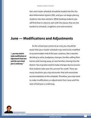 Building a Master Schedule
tion and master schedule should be loaded into the Stu-
dent Information System (SIS), and you can begin placing
students into class sections. While loading students you
will find that it is best to start with the classes that are the
hardest to schedule, singletons and interventions.
June — Modifications and Adjustments
“...youmayneedto
makemodificationsor
adjustmentsfromJune
untilthenextschool
yearisunderway.”
As the school year comes to an end, you should be
aware that your master schedule may need to be modified
to accommodate end of the year surprises, like a teacher
deciding to retire, budgetary changes, families selling their
homes and moving away, or new families moving into the
district. You may also need to make changes due to courses
that students take over the summer for credit. There are
many situations you may encounter that will necessitate
accommodations in the schedule. Therefore, you may need
to make modifications or adjustments from June until the
next school year is underway.
http://drpfconsults.com Copyright © 2009 Dr. Patricia Fioriellohttp://drpfconsults.com Copyright © 2009 Dr. Patricia Fioriello
All Rights Reserved
17
 