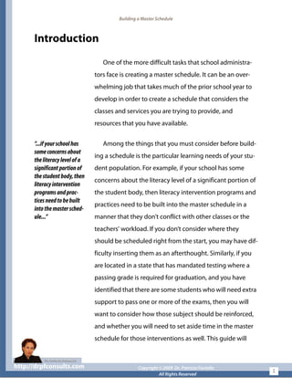 Building a Master Schedule
Introduction
One of the more difficult tasks that school administra-
tors face is creating a master schedule. It can be an over-
whelming job that takes much of the prior school year to
develop in order to create a schedule that considers the
classes and services you are trying to provide, and
resources that you have available.
“...ifyourschoolhas
someconcernsabout
theliteracylevelofa
significantportionof
thestudentbody,then
literacyintervention
programsandprac-
ticesneedtobebuilt
intothemastersched-
ule...”
Among the things that you must consider before build-
ing a schedule is the particular learning needs of your stu-
dent population. For example, if your school has some
concerns about the literacy level of a significant portion of
the student body, then literacy intervention programs and
practices need to be built into the master schedule in a
manner that they don’t conflict with other classes or the
teachers’ workload. If you don’t consider where they
should be scheduled right from the start, you may have dif-
ficulty inserting them as an afterthought. Similarly, if you
are located in a state that has mandated testing where a
passing grade is required for graduation, and you have
identified that there are some students who will need extra
support to pass one or more of the exams, then you will
want to consider how those subject should be reinforced,
and whether you will need to set aside time in the master
schedule for those interventions as well. This guide will
http://drpfconsults.com Copyright © 2009 Dr. Patricia Fioriellohttp://drpfconsults.com Copyright © 2009 Dr. Patricia Fioriello
All Rights Reserved
1
 