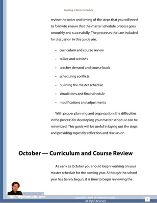 Building a Master Schedule
review the order and timing of the steps that you will need
to followto ensure that the master schedule process goes
smoothly and successfully. The processes that are included
for discussion in this guide are:
• curriculum and course review
• tallies and sections
• teacher demand and course loads
• scheduling conflicts
• building the master schedule
• simulations and final schedule
• modifications and adjustments
With proper planning and organization, the difficulties
in the process for developing your master schedule can be
minimized. This guide will be useful in laying out the steps
and providing topics for reflection and discussion.
October — Curriculum and Course Review
As early as October you should begin working on your
master schedule for the coming year. Although the school
year has barely begun, it is time to begin reviewing the
http://drpfconsults.com Copyright © 2009 Dr. Patricia Fioriellohttp://drpfconsults.com Copyright © 2009 Dr. Patricia Fioriello
All Rights Reserved
2
 