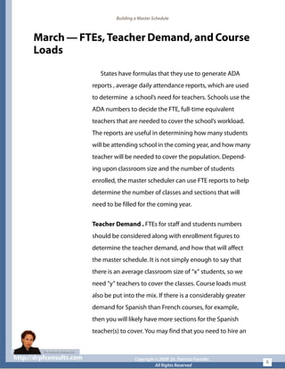 Building a Master Schedule
March — FTEs, Teacher Demand, and Course
Loads
States have formulas that they use to generate ADA
reports , average daily attendance reports, which are used
to determine a school’s need for teachers. Schools use the
ADA numbers to decide the FTE, full-time equivalent
teachers that are needed to cover the school’s workload.
The reports are useful in determining how many students
will be attending school in the coming year, and how many
teacher will be needed to cover the population. Depend-
ing upon classroom size and the number of students
enrolled, the master scheduler can use FTE reports to help
determine the number of classes and sections that will
need to be filled for the coming year.
Teacher Demand . FTEs for staff and students numbers
should be considered along with enrollment figures to
determine the teacher demand, and how that will affect
the master schedule. It is not simply enough to say that
there is an average classroom size of “x” students, so we
need “y” teachers to cover the classes. Course loads must
also be put into the mix. If there is a considerably greater
demand for Spanish than French courses, for example,
then you will likely have more sections for the Spanish
teacher(s) to cover. You may find that you need to hire an
http://drpfconsults.com Copyright © 2009 Dr. Patricia Fioriellohttp://drpfconsults.com Copyright © 2009 Dr. Patricia Fioriello
All Rights Reserved
6
 