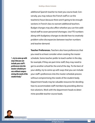 Building a Master Schedule
additional Spanish teacher to meet you course load. Con-
versely, you may reduce the French staff or cut the
teacher(s) hours because there aren’t going to be enough
sections in French class to warrant additional teachers.
Budget changes may also affect whether you can hire addi-
tional staff to cover personnel shortages. Use FTE numbers
along with budgetary changes to decide how to creatively
problem solve discrepancies between teacher numbers
and teacher demand.
“...trytocomeupwith
waysthatyoucan
includeyourstaff’s
preferencesintothe
masterschedulepro-
cesswithoutcompro-
misingtheneedsofthe
studentbody.”
Teacher Preferences. Teachers also have preferences that
you need to at least consider when creating the master
schedule. Some teacher prefer to teach earlier in the day,
for example. If they are part-time staff, they may need to
get to another school for the end of the day. To the best of
your ability, try to come up with ways that you can include
your staff’s preferences into the master schedule process
without compromising the needs of the student body.
Department heads may be valuable resources for deciding
how to accommodate staff members by providing alterna-
tive solutions. Work with the department heads to deter-
mine possible teacher course loads.
http://drpfconsults.com Copyright © 2009 Dr. Patricia Fioriellohttp://drpfconsults.com Copyright © 2009 Dr. Patricia Fioriello
All Rights Reserved
7
 