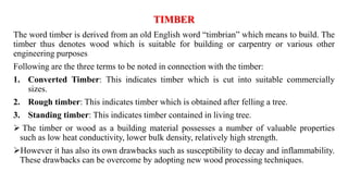 TIMBER
The word timber is derived from an old English word “timbrian” which means to build. The
timber thus denotes wood w...
